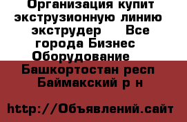 Организация купит экструзионную линию (экструдер). - Все города Бизнес » Оборудование   . Башкортостан респ.,Баймакский р-н